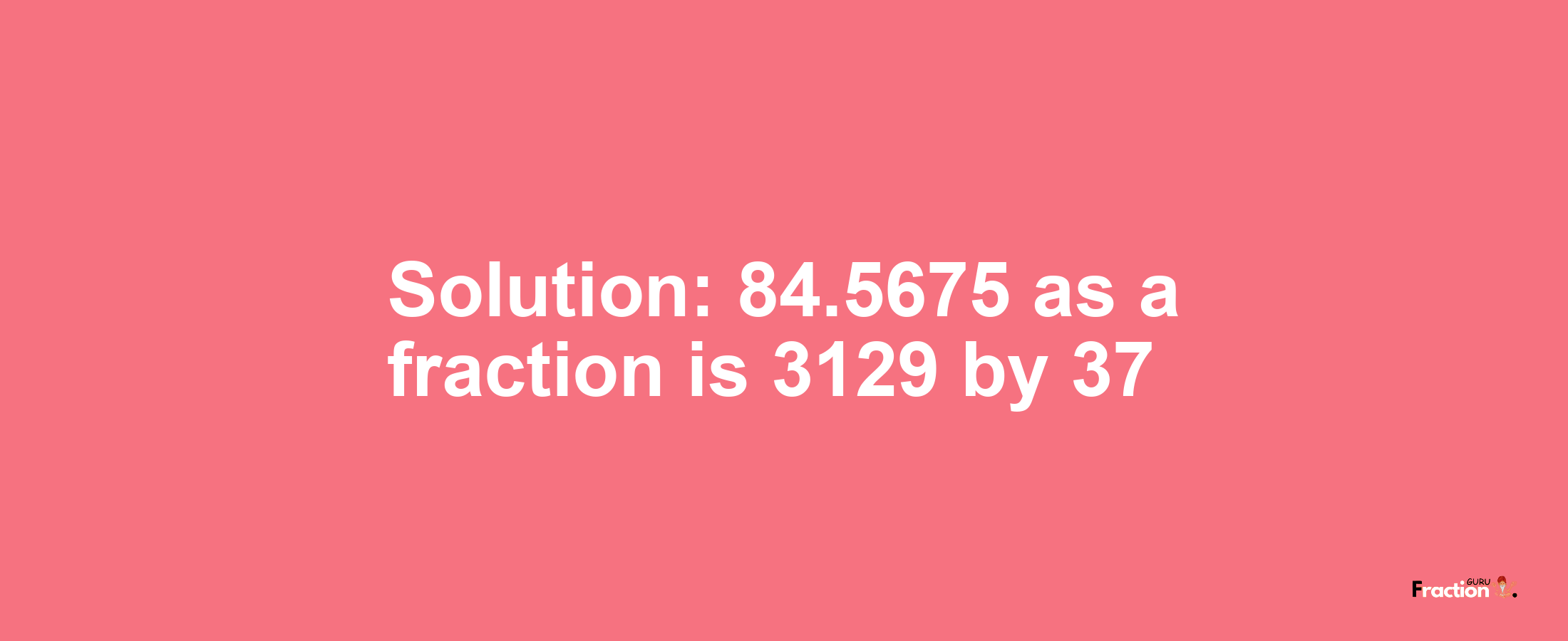 Solution:84.5675 as a fraction is 3129/37